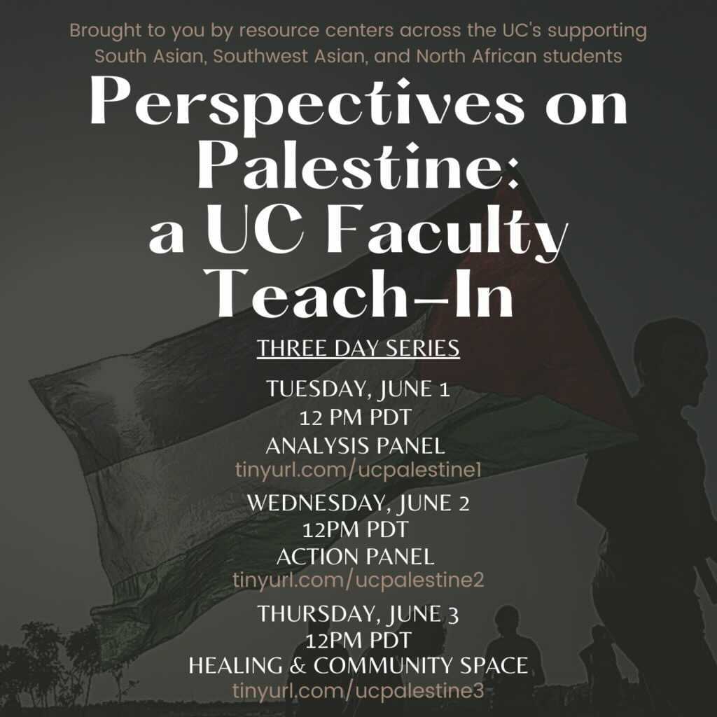 Dark gray background with a Palestinian flag waving in the background. The top says “Broughs to you by resources centers across the UC’s supporting South Asian, Southwest Asian, and North Africa Students”. The title says “PEerspectives on Palestine: a UC Faculty Teach-in” below that says “three day series”. The first one says “Tuesday, June 1, 12 PM (PDT) Analysis Panel, tinyurl.com/ucpalestine1”. The second one says “Wednesday, June 2, 12 PM (PDT) Action Panel, tinyurl.com/ucpalestine2”. The third one says “Thursday, June 3, 12 PM (PDT) Healing & Community Space, tinyurl.com/ucpalestine3”